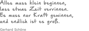 Alles muss klein beginnen, lass etwas Zeit verrinnen. Es muss nur Kraft gewinnen, und endlich ist es groß. Gerhard Schöne